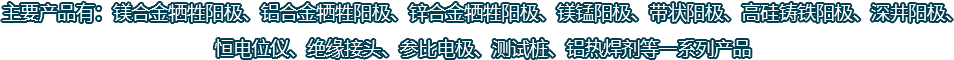 主要產(chǎn)品有：鎂合金犧牲陽(yáng)極、鋁合金犧牲陽(yáng)極、鋅合金犧牲陽(yáng)極、鎂錳陽(yáng)極、帶狀陽(yáng)極、高硅鑄鐵陽(yáng)極、深井陽(yáng)極、恒電位儀、絕緣接頭、參比電極、測(cè)試樁、鋁熱焊劑等一系列產(chǎn)品